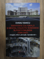 Ovidiu Ivancu - Identitate culturala si mental colectiv romanesc in postcomunism (1990-2007). Imagini, mituri, perceptii, repozitionari