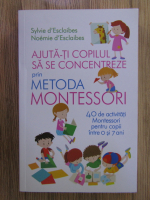 Sylvie d Esclaibes - Ajuta-ti copilul sa se concentreze prin metoda Montessori. 40 de activitati pentru copii intre 0 si 7 ani