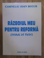 Corneliu Ioan Bucur - Razboiul meu pentru o reforma (jurnal de front)
