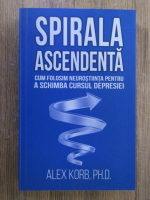 Alex Korb - Spirala ascendenta. Cum folosim neurostiinta pentru a schimba cursul depresiei