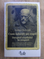 Janusz Korczak - Cum iubesti un copil. Dreptul copilului la respect