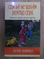 Ruth Hawkey - Cum sa ne rugam pentru copii. Vindecarea copilului tau prin rugaciune