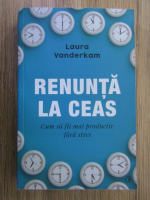 Laura Vanderkam - Renunta la ceas. Cum sa fii mai productiv fara stres