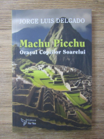 Jorge Luis Delgado - Machu Picchu. Orasul copiilor soarelui