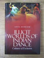 Anticariat: Anna Morcom - Illicit worlds of indian dance. Cultures of exclusion 