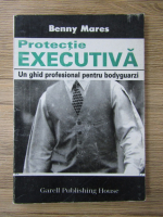 Benny Mares - Protectie executiva. Un ghid profesional pentru bodyguarzi