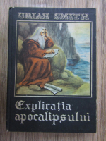 Uriah Smith - Explicatia Apocalipsului. Explicarea pe versete a ultimei carti a Sfintelor Scripturi