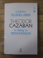 Theodor Cazaban - Captiv in lumea libera. In dialog cu Cristian Badilita