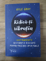 Anticariat: Kyle Gray - Ridica-ti vibratia. Instrumente cu vibratie ridicata pentru trezirea spirituala