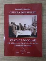 Anticariat: Constantin Mosincat - Crucea din suflet. Vladica Nicolae de straja la granita de vest a Romaniei Mari