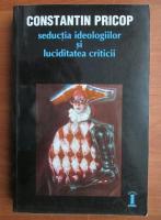 Constantin Pricop - Seductia ideologiilor si luciditatea criticii