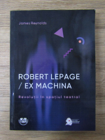 James Reynolds - Robert Lepage/Ex machina. Revolutii in spatiul teatral