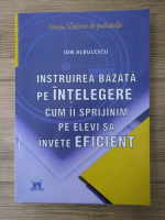 Anticariat: Ion Albulescu - Instruirea bazata pe intelegere. Cum ii sprijinim pe elevi sa invete eficient