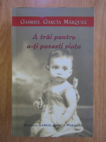 Gabriel Garcia Marquez - A trai pentru a-ti povesti viata