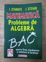 I. Stamate, I. Stoian - Matematica. Probleme de algebra pentru liceu, bacalaureat si admitere la facultate