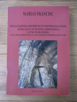 Marias Francisc - Metalogeneza districtului minier Baia Mare. Model bazat pe sistemul hidrotermal cavnic (Maramures). Evaluari comparative cu alte sisteme epitermale din lume
