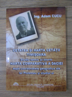 Adam Cucu - Cetatea si harta Cetatii Timisoara. Studiu tehnic si istoric. Harta comparativa a Daciei dupa coordonatele geografice ale lui Ptolomeu si studiul ei