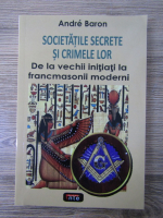Andre Baron - Societatile secrete si crimele lor. De la vechii initiati la francomasonii moderni