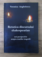 Veronica Anghelescu - Retorica discursului shakespearian. Noi perspective asupra marilor tragedii