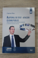 Ciprian Pilan - Ajutorul de stat-afaceri cu bani publici. Aspecte practice privind aplicarea legislatiei in domeniul ajutorului de stat