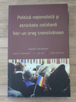 Rogers Brubaker - Politica nationalista si etnicitate cotidiana intr-un oras transilvanean