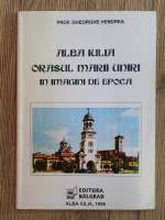 Gheorghe Hendrea - Alba Iulia, orasul Marii Uniri, in imagini de epoca