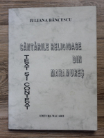 Iuliana Bancescu - Cantarile religioase din Maramures. Text si context
