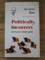 Vasile Sebastian Dancu - Politically incorrect. Scenarii pentru o Romanie posibila