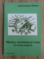 Jean-Jacques Nattiez - Muzica, cercetarea si viata. Un dialog imaginar