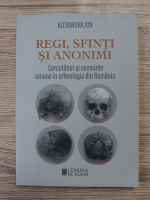 Alexandra Ion - Regi, sfinti si anonimi. Cercetatori si oseminte umane in arheologia din Romania