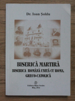 Ioan Soldu - Biserica martira. Biserica romana unita cu Roma, greco-catolica