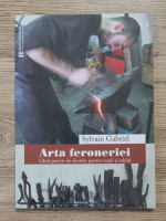 Sylvian Gabriel - Arta feroneriei. Ghid practic de fierarie pentru copii si adulti
