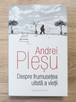 Andrei Plesu - Despre frumusetea uitata a vietii