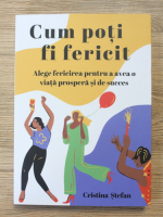 Cristina Stefan - Cum poti fi fericit. Alege fericirea pentru a avea o viata prospera si de succes