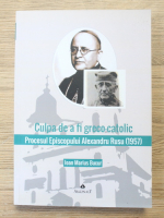 Ioan Marius Bucur - Culpa de a fi greco-catolic. Procesul Episcopului Alexandru Rusu (1957)