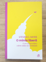 Steven C. Hayes - O minte libera. Cum sa pivotam catre ceea ce conteaza