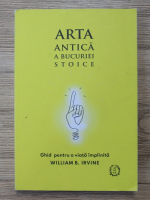 William B. Irvine - Arta antica a bucuriei stoice. Ghid pentru o viata implinita 