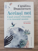 Dumitrescu Catalina - Aceiasi noi. Cand sensul viitorului e in trecutul nostru