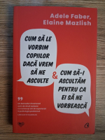 Adele Faber - Cum sa le vorbim copiilor daca vrem sa ne asculte si cum sa-i ascultam pentru ca ei sa ne vorbeasca