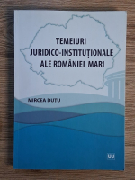 Mircea Dutu - Temeiuri juridico-institutionale ale romaniei mari