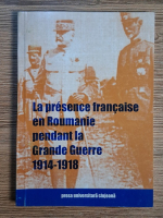 Anticariat: La presence francaise en Roumanie pendant la Grand Guerre, 1914-1918
