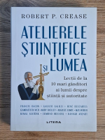Anticariat: Robert P. Crease - Atelierele stiintifice si lumea. Lectii de la 10 mari ganditori ai lumii despre stiinta si autoritate