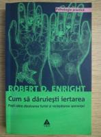 Robert D. Enright - Cum sa daruiesti iertarea. Pasii catre dizolvarea furiei si recapatarea sperantei