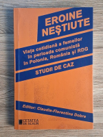 Claudia Florentina Dobre - Eroine nestiute. Viata cotidiana a femeilor in perioada comunista in Polonia, Romania si RDG. Studii de caz Claudia Florentina Dobre - Eroine nestiute. Viata cotidiana a femeilor in perioada comunista in Polonia, Romania si RDG. Studii de caz