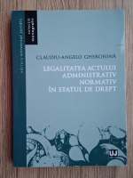 Claudiu-Angelo Gherghina - Legalitatea actului administrativ normativ in statul de drept 