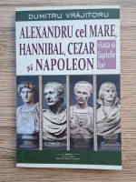 Dumitru Vrajitoru - Alexandru cel Mare, Hannibal, Cezar si Napoleon. Viata si faptele lor