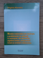 Virginia Atanasiu - Modele matematice de rezolvare a problemelor cu aplicatii in economie, din domeniile algebrei liniare, programarii liniare si analizeu matematice