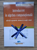 Alexandru Horvath - Introducere in algebra computationala. Aplicatii in geometrie, sisteme de ecuatii, coduri