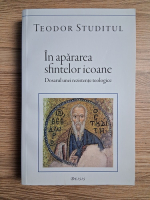 Teodor Studitul - In apararea sfintelor icoane. Dosarul unei rezistente teologice