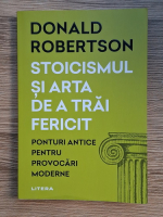 Donald Robertson - Stoicismul si arta de a trai fericit. Ponturi antice pentru provocari moderne